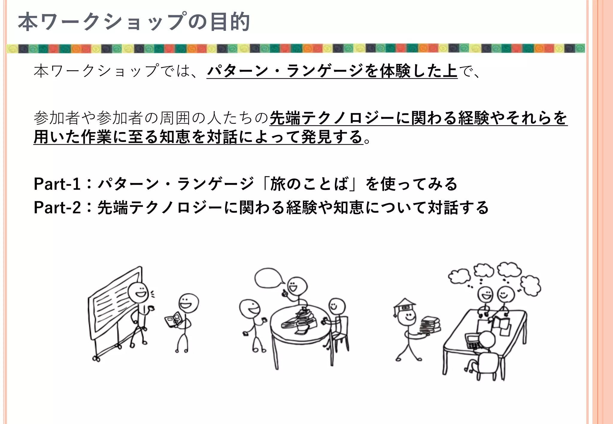 本ワークショップの目的
本ワークショップでは、パターン・ランゲージを体験した上で、
参加者や参加者の周囲の人たちの先端テクノロジーに関わる経験やそれらを
用いた作業に至る知恵を対話によって発見する。
Part-1：パターン・ランゲージ「旅のことば」を使ってみる
Part-2：先端テクノロジーに関わる経験や知恵について対話する
 