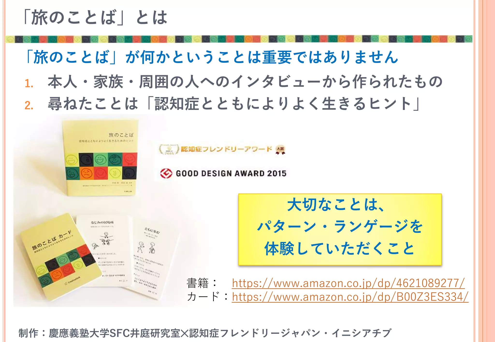 「旅のことば」とは
1. 本人・家族・周囲の人へのインタビューから作られたもの
2. 尋ねたことは「認知症とともによりよく生きるヒント」
書籍： https://www.amazon.co.jp/dp/4621089277/
カード：https://www.amazon.co.jp/dp/B00Z3ES334/
制作：慶應義塾大学SFC井庭研究室✕認知症フレンドリージャパン・イニシアチブ
「旅のことば」が何かということは重要ではありません
大切なことは、
パターン・ランゲージを
体験していただくこと
 