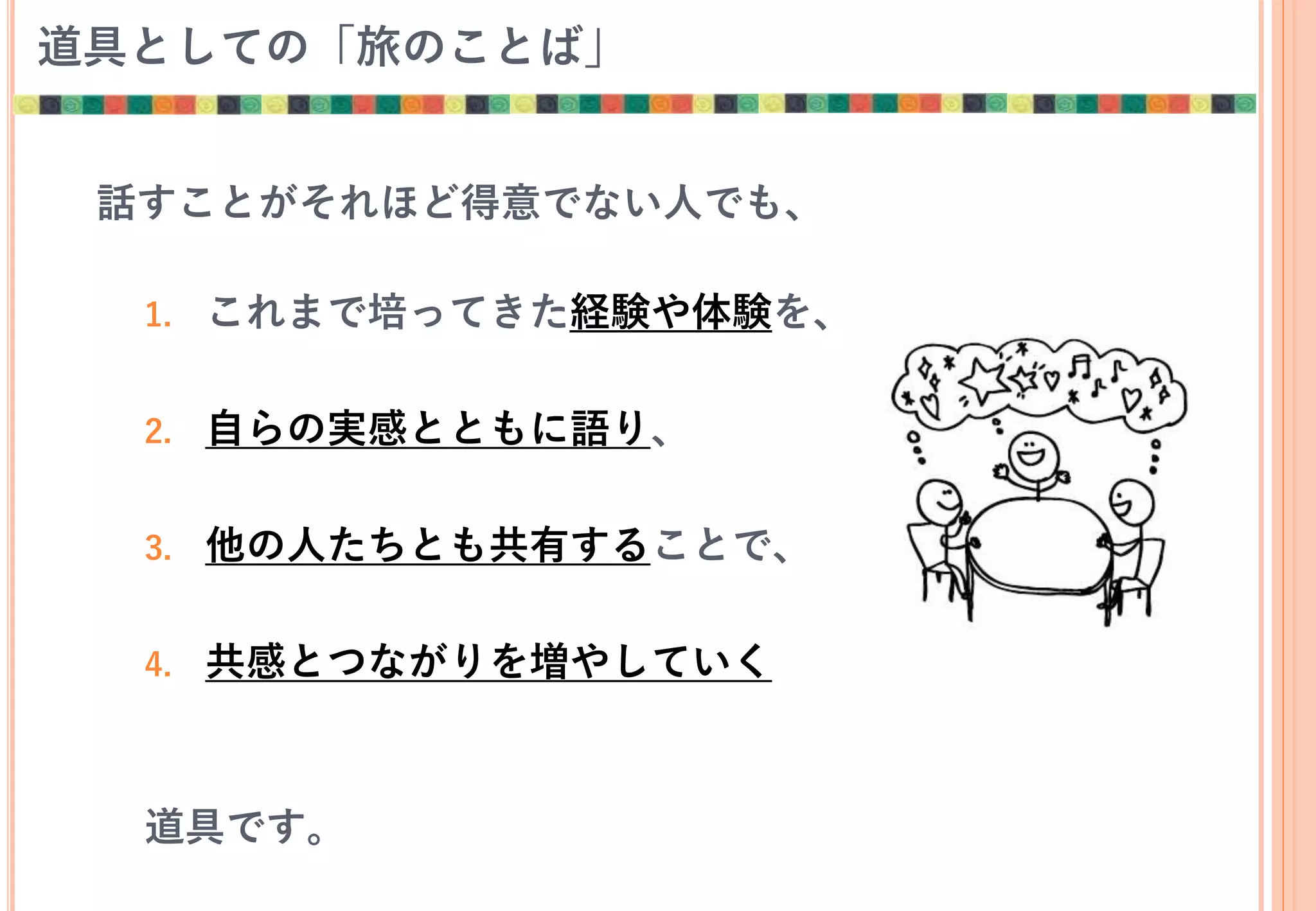道具としての「旅のことば」
話すことがそれほど得意でない人でも、
1. これまで培ってきた経験や体験を、
2. 自らの実感とともに語り、
3. 他の人たちとも共有することで、
4. 共感とつながりを増やしていく
道具です。
 