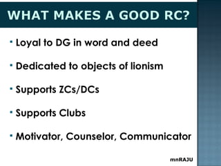 mnRAJU
 Loyal to DG in word and deed
 Dedicated to objects of lionism
 Supports ZCs/DCs
 Supports Clubs
 Motivator, Counselor, Communicator
 