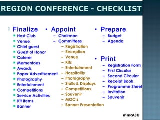 mnRAJU
 Finalize
 Host Club
 Venue
 Chief guest
 Guest of Honor
 Caterer
 Mementoes
 Awards
 Paper Advertisement
 Photography
 Entertainment
 Competitions
 Service Activities
 Kit Items
 Banner
• Appoint
– Chairman
– Committees
– Registration
– Reception
– Venue
– Kits
– Entertainment
– Hospitality
– Photography
– Stalls & Displays
– Competitions
– Souvenir
– MOC’s
– Banner Presentation
• Prepare
– Budget
– Agenda
• Print
– Registration Form
– First Circular
– Second Circular
– Receipt Book
– Programme Sheet
– Invitation
– Souvenir
 