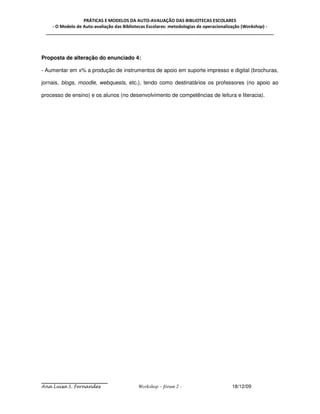 PRÁTICAS E MODELOS DA AUTO-AVALIAÇÃO DAS BIBLIOTECAS ESCOLARES
    - O Modelo de Auto-avaliação das Bibliotecas Escolares: metodologias de operacionalização (Workshop) -
 _____________________________________________________________________________________________




Proposta de alteração do enunciado 4:

- Aumentar em x% a produção de instrumentos de apoio em suporte impresso e digital (brochuras,

jornais, blogs, moodle, webquests, etc.), tendo como destinatários os professores (no apoio ao

processo de ensino) e os alunos (no desenvolvimento de competências de leitura e literacia).




Ana Luísa S. Fernandes                     Workshop – fórum 2 -                       18/12/09
 
