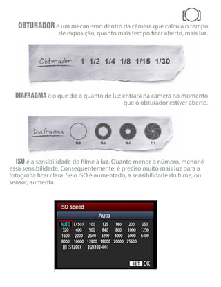 OBTURADOR é um mecanismo dentro da câmera que calcula o tempo
de exposição, quanto mais tempo ficar aberto, mais luz.
DIAFRAGMA é o que diz o quanto de luz entrará na câmera no momento
que o obturador estiver aberto.
ISO é a sensibilidade do filme à luz. Quanto menor o número, menor é
essa sensibilidade. Consequentemente, é preciso muito mais luz para a
fotografia ficar clara. Se o ISO é aumentado, a sensibilidade do filme, ou
sensor, aumenta.
 