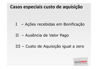 Casos especiais custo de aquisição


  I   – Ações recebidas em Bonificação

  II – Ausência de Valor Pago

  III – Custo de Aquisição igual a zero
 