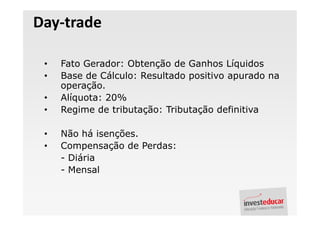 Day-trade

 •   Fato Gerador: Obtenção de Ganhos Líquidos
 •   Base de Cálculo: Resultado positivo apurado na
     operação.
 •   Alíquota: 20%
 •   Regime de tributação: Tributação definitiva

 •   Não há isenções.
 •   Compensação de Perdas:
     - Diária
     - Mensal
 