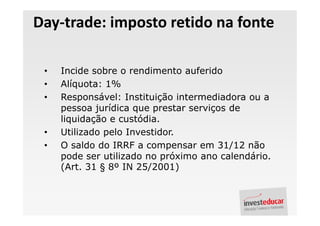 Day-trade: imposto retido na fonte

 •   Incide sobre o rendimento auferido
 •   Alíquota: 1%
 •   Responsável: Instituição intermediadora ou a
     pessoa jurídica que prestar serviços de
     liquidação e custódia.
 •   Utilizado pelo Investidor.
 •   O saldo do IRRF a compensar em 31/12 não
     pode ser utilizado no próximo ano calendário.
     (Art. 31 § 8º IN 25/2001)
 