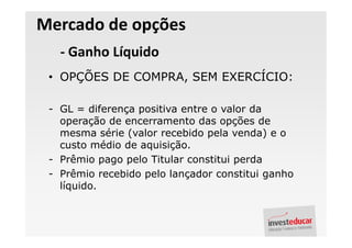 Mercado de opções
   - Ganho Líquido
 • OPÇÕES DE COMPRA, SEM EXERCÍCIO:

 - GL = diferença positiva entre o valor da
   operação de encerramento das opções de
   mesma série (valor recebido pela venda) e o
   custo médio de aquisição.
 - Prêmio pago pelo Titular constitui perda
 - Prêmio recebido pelo lançador constitui ganho
   líquido.
 