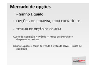 Mercado de opções
   - Ganho Líquido
 • OPÇÕES DE COMPRA, COM EXERCÍCIO:

 - TITULAR DE OPÇÃO DE COMPRA:

 Custo de Aquisição = Prêmio + Preço de Exercício +
   despesas incorridas

 Ganho Líquido = Valor de venda à vista do ativo – Custo de
   aquisição
 