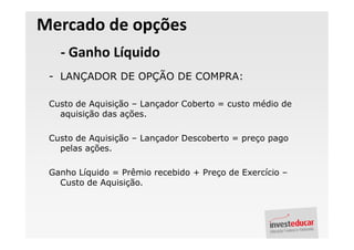 Mercado de opções
   - Ganho Líquido
 - LANÇADOR DE OPÇÃO DE COMPRA:

 Custo de Aquisição – Lançador Coberto = custo médio de
   aquisição das ações.

 Custo de Aquisição – Lançador Descoberto = preço pago
   pelas ações.

 Ganho Líquido = Prêmio recebido + Preço de Exercício –
   Custo de Aquisição.
 