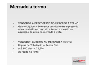Mercado a termo


 •   VENDEDOR A DESCOBERTO NO MERCADO A TERMO:
 -   Ganho Líquido = Diferença positiva entre o preço do
     ativo recebido no contrato a termo e o custo de
     aquisição do ativo no mercado à vista.



 •   VENDEDOR COBERTO NO MERCADO A TERMO:
 -   Regras de Tributação = Renda Fixa.
 -   Até 180 dias = 22,5%.
 -   IR retido na fonte.
 