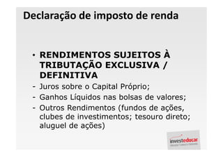 Declaração de imposto de renda


 • RENDIMENTOS SUJEITOS À
   TRIBUTAÇÃO EXCLUSIVA /
   DEFINITIVA
 - Juros sobre o Capital Próprio;
 - Ganhos Líquidos nas bolsas de valores;
 - Outros Rendimentos (fundos de ações,
   clubes de investimentos; tesouro direto;
   aluguel de ações)
 