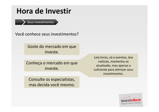 Hora de Investir
      Seus investimentos


Você conhece seus investimentos?

      Goste do mercado em que
               investe.
                                   Leia livros, vá a eventos, leia
                                      notícias, mantenha-se
     Conheça o mercado em que        atualizado, mas apenas o
              investe.             suficiente para otimizar seus
                                           investimentos.
      Consulte os especialistas,
      mas decida você mesmo.
 