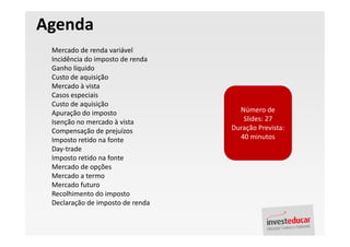 Agenda
 Mercado de renda variável
 Incidência do imposto de renda
 Ganho líquido
 Custo de aquisição
 Mercado à vista
 Casos especiais
 Custo de aquisição
 Apuração do imposto                Número de
 Isenção no mercado à vista          Slides: 27
 Compensação de prejuízos         Duração Prevista:
 Imposto retido na fonte            40 minutos
 Day-trade
 Imposto retido na fonte
 Mercado de opções
 Mercado a termo
 Mercado futuro
 Recolhimento do imposto
 Declaração de imposto de renda
 