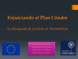 Enjuiciando al Plan Cóndor
La búsqueda de justicia en Suramérica
Dr Francesca Lessa
Latin American Centre
University of Oxford
29 de marzo de 2017
 