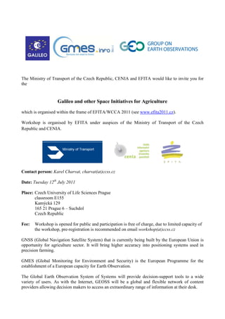 The Ministry of Transport of the Czech Republic, CENIA and EFITA would like to invite you for the <br />Galileo and other Space Initiatives for Agriculture<br />which is organised within the frame of EFITA/WCCA 2011 (see www.efita2011.cz).<br />Workshop is organised by EFITA under auspices of the Ministry of Transport of the Czech Republic and CENIA.<br />                    <br />Contact person: Karel Charvat, charvat(at)ccss.cz<br />Date: Tuesday 12th July 2011<br />Place: Czech University of Life Sciences Prague classroom E155Kamýcká 129 165 21 Prague 6 – SuchdolCzech Republic<br />Fee: Workshop is opened for public and participation is free of charge, due to limited capacity of the workshop, pre-registration is recommended on email workshop(at)ccss.cz<br />GNSS (Global Navigation Satellite System) that is currently being built by the European Union is opportunity for agriculture sector. It will bring higher accuracy into positioning systems used in precision farming. <br />GMES (Global Monitoring for Environment and Security) is the European Programme for the establishment of a European capacity for Earth Observation.<br />The Global Earth Observation System of Systems will provide decision-support tools to a wide variety of users. As with the Internet, GEOSS will be a global and flexible network of content providers allowing decision makers to access an extraordinary range of information at their desk.<br />Objective of the workshop<br />The objectives of the workshop are as follows:<br />To present current status of Galileo and EGNOS in relation of agriculture<br />To present current status of GMES and GEOSS and their relation to agriculture<br />To give information to participants, how to apply  for project in area related to application of space technologies for agriculture<br />To present some existing best practices in area related to application of space technologies for agriculture<br />To support networking among organisation interesting in area related to application of space technologies for agriculture<br />Program of the workshop<br />09:00 -09:05 Opening of workshop <br />Karel Charvat<br />09:05 -09:20Galileo - future European global satellite navigation system<br />Dusan Spata, Ministry of Transport of the Czech Republic<br />09:20 -09:35 EGNOS - High Precision, Low Cost<br />Oldřich Vitecek, Ministry of Transport of the Czech Republic<br />09:35 -09:50Activities of CENIA in GMES programme <br />Simona Losmanova, CENIA<br />09:50 - 10:05 The current status of GMES and GEOSS<br />Simona Losmanova, CENIA, <br />Ondrej Mirovsky, Technology Centre of Academy of Sciences of the Czech Republic<br />10:05 - 10:20 Project opportunities in GMES, and FP7 SPACE and ENVIRONMENT  <br />Ondrej Mirovsky, Technology Centre ASCR<br />10:20 -10:35 High Precision Agriculture<br />Fiammetta Diani, GSA Europe<br />10:35 - 11:00 Coffee break<br />11:00 -10:15 Lessons learnt from Prefarm<br />Pavel Gnip MJM<br />Karel Charvat, Czech Centre for Science and Society<br />11:15 -11:30 From VOICE to Ami4for and c@r <br />Luigi Fusco European Space Agency<br />11:30 - 11:45 Integration of observation (Maplog, Navlog, LearnSens) <br />Jan Jezek, University of West Bohemia<br />Marek Musil, Lesprojekt - sluzby<br />Michal Kepka,Czech Centre for Science and Society<br />11:45 -12:00 EnviroGrids BlackSea capacity building for GEOSS<br /> Premysl Vohnout, Petr Horak, Czech Centre for Science and Society<br />12:00 -12:30Networking building <br />moderated by Karel Charvat<br />(everybody could send short presentation of 4 slides presenting your ideas on registration email)<br />