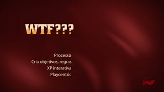 Processo
Cria objetivos, regras
XP interativa
Playcentric
 