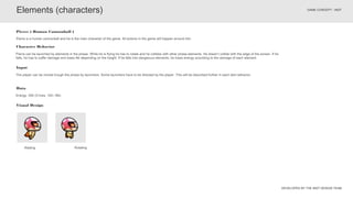 DEVELOPED BY THE INDT DESIGN TEAM
GAME CONCEPT - INDT
Elements (characters)
Pierre can be launched by elements in the phase. While he is flying he has to rotate and he collides with other phase elements. He doesn’t collide with the edge of the screen. If he
falls, he has to suffer damage and loses life depending on the height. If he falls into dangerous elements, he loses energy according to the damage of each element.
Character Behavior
Pierre is a human cannonball and he is the main character of the game. All actions in the game will happen around him.
Pierre ( Human Cannonball )
Waiting Rotating
The player can be moved trough the phase by launchers. Some launchers have to be directed by the player. This will be described further in each item behavior.
Input
Visual Design
Data
Energy: 300 (3 lives, 100 / life)
 
