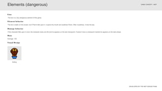 DEVELOPED BY THE INDT DESIGN TEAM
GAME CONCEPT - INDT
The lion is static on the screen, but if Pierre falls upon it, it opens the mouth and swallows Pierre. After it swallows, it licks the lips.
Element behavior
The lion is a very dangerous element of the game.
Lion
Eating
Elements (dangerous)
Visual Design
Data
Damage: 100
If the character falls upon it once, the character loses one life and he appears on the last checkpoint, if doesn’t have a checkpoint marked he appears on the start phase.
Damage behavior
 