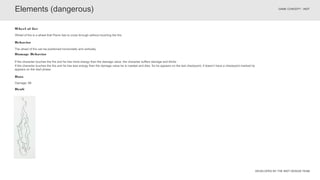 DEVELOPED BY THE INDT DESIGN TEAM
GAME CONCEPT - INDT
The wheel of fire can be positioned horizontally and vertically.
Behavior
Wheel of fire is a wheel that Pierre has to cross through without touching the fire.
Wheel of fire
Elements (dangerous)
Data
Damage: 66
Draft
Damage Behavior
If the character touches the fire and he has more energy than the damage value, the character suffers damage and blinks
If the character touches the fire and he has less energy than the damage value he is roasted and dies. So he appears on the last checkpoint, if doesn’t have a checkpoint marked he
appears on the start phase.
 