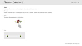 DEVELOPED BY THE INDT DESIGN TEAM
GAME CONCEPT - INDT
The elastic can be pulled down by the player to launch Pierre when he is on the elastic. The elastic has to be deformed while it is pulled down.
Behavior
The elastics are the most common launchers of the game. There are two balls holding one elastic.
Elastic
Elements (launchers)
Draft
Input
The character has to rotate according to the drag position.
 