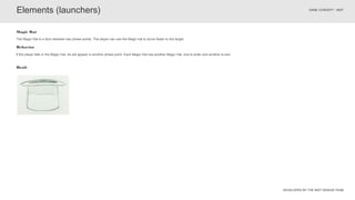 DEVELOPED BY THE INDT DESIGN TEAM
GAME CONCEPT - INDT
If the player falls in the Magic Hat, he will appear in another phase point. Each Magic Hat has another Magic Hat, one to enter and another to exit.
Behavior
The Magic Hat is a door between two phase points. The player can use the Magic hat to arrive faster to the target.
Magic Hat
Elements (launchers)
Draft
 