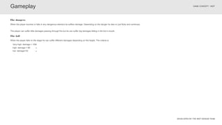 DEVELOPED BY THE INDT DESIGN TEAM
GAME CONCEPT - INDT
Gameplay
When the player touches or falls in any dangerous element he suffers damage. Depending on the danger he dies or just flicks and continues.
The dangers
When the player falls on the stage he can suffer different damages depending on the height. The criteria is:
The fall
The player can suffer little damages passing through fire but he can suffer big damages falling in the lion’s mouth.
Very high: damage = 100
high: damage = 66
low: damage=33
 