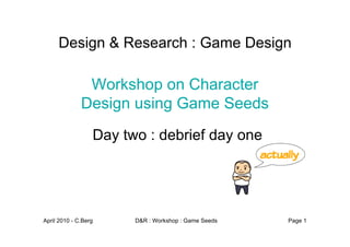 Design & Research : Game Design

               Workshop on Character
              Design using Game Seeds
                  Day two : debrief day one




April 2010 - C.Berg     D&R : Workshop : Game Seeds   Page 1
 
