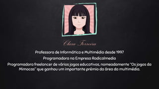 Clara Ferreira
Professora de Informática e Multimédia desde 1997
Programadora na Empresa Radicalmedia
Programadora freelancer de vários jogos educativos, nomeadamente “Os jogos da
Mimocas” que ganhou um importante prémio da área da multimédia.
 