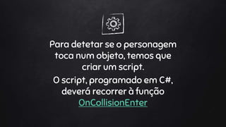 Para detetar se o personagem
toca num objeto, temos que
criar um script.
O script, programado em C#,
deverá recorrer à função
OnCollisionEnter
 
