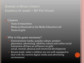 Gaming in Media LiteracyExamples of games – My Pop StudioWhat is My Pop StudioCreative play experience that strengthens critical thinking skills about television, music, magazines and online media directed at girlsFour studios: Magazine Studio, TV Studio, Music Studio, Digital StudioFree available online at www.mypopstudio.com, you have to log-in
