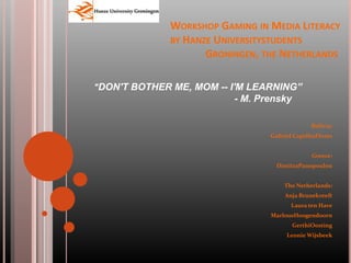 Workshop Gaming in Media Literacyby Hanze Universitystudents 	Groningen, the Netherlands &quot;DON&apos;T BOTHER ME, MOM -- I&apos;M LEARNING” 				- M. Prensky Bolivia: Gabriel CaprilesFlores Greece: DimitraPanopoulou The Netherlands: Anja Brunekreeft Laura ten Have MarlousHoogendoorn GerthiOosting Leonie Wijsbeek  
