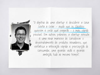 “O objetivo de uma startup é descobrir a coisa
certa a criar – aquilo que os clientes
querem e pela qual pagarão – o mais rápido
possível. Em outras palavras: a startup enxuta
é uma nova maneira de considerar o
desenvolvimento de produtos inovadores, que
enfatiza a interação rápida e percepção do
consumidor, uma grande visão e grande
ambição, tudo ao mesmo tempo”.
 