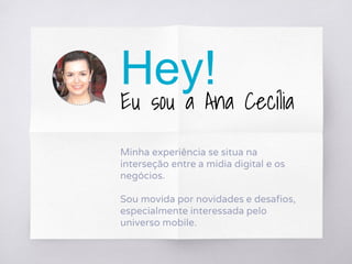Hey!
Eu sou a Ana Cecília
Minha experiência se situa na
interseção entre a mídia digital e os
negócios.
Sou movida por novidades e desafios,
especialmente interessada pelo
universo mobile.
 