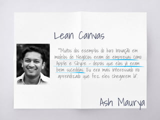 ““Muitos dos exemplos do livro Inovação em
modelos de Negócios eram de empresas como
Apple e Skype – depois que elas já eram
bem sucedidas. Eu era mais interessado no
aprendizado que fez eles chegarem lá”.
Ash Maurya
Lean Canvas
 