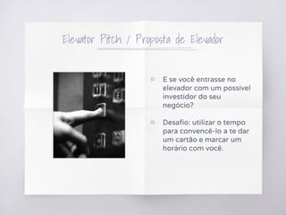 Elevator Pitch / Proposta de Elevador
▧ E se você entrasse no
elevador com um possível
investidor do seu
negócio?
▧ Desafio: utilizar o tempo
para convencê-lo a te dar
um cartão e marcar um
horário com você.
 