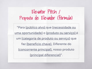 Elevator Pitch /
Proposta de Elevador (fórmula)
“Para (público alvo) que (necessidade ou
uma oportunidade) o (produto ou serviço) é
um (categoria de produto ou serviço) que
faz (benefício chave). Diferente do
(concorrente principal), nosso produto
(principal diferencial)”.
 