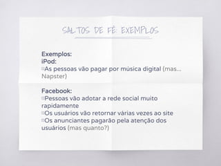 SALTOS DE FÉ: EXEMPLOS
Exemplos:
iPod:
▧As pessoas vão pagar por música digital (mas...
Napster)
Facebook:
▧Pessoas vão adotar a rede social muito
rapidamente
▧Os usuários vão retornar várias vezes ao site
▧Os anunciantes pagarão pela atenção dos
usuários (mas quanto?)
 