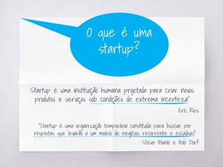 “
Startup é uma instituição humana projetada para criar novos
produtos e serviços sob condições de extrema incerteza”
Eric Ries
O que é uma
startup?
“Startup é uma organização temporária constituída para buscar por
respostas que levarão a um modelo de negócios recorrente e escalável”
Steve Blank e Bob Dorf
 