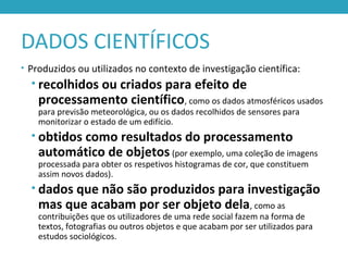 DADOS CIENTÍFICOS
• Produzidos ou utilizados no contexto de investigação científica:
• recolhidos ou criados para efeito de
processamento científico, como os dados atmosféricos usados
para previsão meteorológica, ou os dados recolhidos de sensores para
monitorizar o estado de um edifício.
• obtidos como resultados do processamento
automático de objetos (por exemplo, uma coleção de imagens
processada para obter os respetivos histogramas de cor, que constituem
assim novos dados).
• dados que não são produzidos para investigação
mas que acabam por ser objeto dela, como as
contribuições que os utilizadores de uma rede social fazem na forma de
textos, fotografias ou outros objetos e que acabam por ser utilizados para
estudos sociológicos.
 