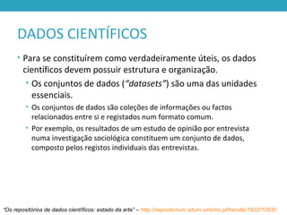 DADOS CIENTÍFICOS
• Para se constituírem como verdadeiramente úteis, os dados
científicos devem possuir estrutura e organização.
• Os conjuntos de dados (“datasets”) são uma das unidades
essenciais.
• Os conjuntos de dados são coleções de informações ou factos
relacionados entre si e registados num formato comum.
• Por exemplo, os resultados de um estudo de opinião por entrevista
numa investigação sociológica constituem um conjunto de dados,
composto pelos registos individuais das entrevistas.
“Os repositórios de dados científicos: estado da arte” – http://repositorium.sdum.uminho.pt/handle/1822/10830
 
