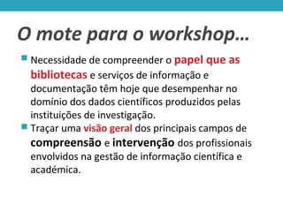 O mote para o workshop…
 Necessidade de compreender o papel que as
bibliotecas e serviços de informação e
documentação têm hoje que desempenhar no
domínio dos dados científicos produzidos pelas
instituições de investigação.
 Traçar uma visão geral dos principais campos de
compreensão e intervenção dos profissionais
envolvidos na gestão de informação científica e
académica.
 
