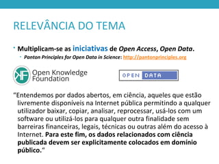RELEVÂNCIA DO TEMA
• Multiplicam-se as iniciativas de Open Access, Open Data.
• Panton Principles for Open Data in Science: http://pantonprinciples.org
“Entendemos por dados abertos, em ciência, aqueles que estão
livremente disponíveis na Internet pública permitindo a qualquer
utilizador baixar, copiar, analisar, reprocessar, usá-los com um
software ou utilizá-los para qualquer outra finalidade sem
barreiras financeiras, legais, técnicas ou outras além do acesso à
Internet. Para este fim, os dados relacionados com ciência
publicada devem ser explicitamente colocados em domínio
público.“
 