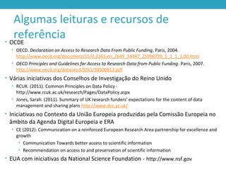 Algumas leituras e recursos de
referência• OCDE
• OECD. Declaration on Access to Research Data From Public Funding, Paris, 2004.
http://www.oecd.org/document/15/0,3343,en_2649_34487_25998799_1_1_1_1,00.html
• OECD Principles and Guidelines for Access to Research Data from Public Funding. Paris, 2007.
http://www.oecd.org/dataoecd/9/61/38500813.pdf
• Várias iniciativas dos Conselhos de Investigação do Reino Unido
• RCUK. (2011). Common Principles on Data Policy -
http://www.rcuk.ac.uk/research/Pages/DataPolicy.aspx
• Jones, Sarah. (2011). Summary of UK research funders’ expectations for the content of data
management and sharing plans http://www.dcc.ac.uk/
• Iniciativas no Contexto da União Europeia produzidas pela Comissão Europeia no
âmbito da Agenda Digital Europeia e ERA
• CE (2012): Communication on a reinforced European Research Area partnership for excellence and
growth
• Communication Towards better access to scientific information
• Recommendation on access to and preservation of scientific information
• EUA com iniciativas da National Science Foundation - http://www.nsf.gov
 