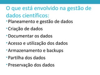 O que está envolvido na gestão de
dados científicos:
•Planeamento e gestão de dados
•Criação de dados
•Documentar os dados
•Acesso e utilização dos dados
•Armazenamento e backups
•Partilha dos dados
•Preservação dos dados
 