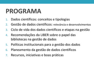 PROGRAMA
1. Dados científicos: conceitos e tipologias
2. Gestão de dados científicos: relevância e desenvolvimentos
3. Ciclo de vida dos dados científicos e etapas na gestão
4. Recomendações da LIBER sobre o papel das
bibliotecas na gestão de dados
5. Políticas institucionais para a gestão dos dados
6. Planeamento da gestão de dados científicos
7. Recursos, iniciativas e boas práticas
 