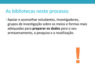 As bibliotecas neste processo
• Apoiar e aconselhar estudantes, investigadores,
grupos de investigação sobre os meios e formas mais
adequadas para preparar os dados para o seu
armazenamento, a pesquisa e a reutilização.
 