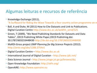 Algumas leituras e recursos de referência
• Knowledge-Exchange (2011),
"A Surfboard for Riding the Wave Towards a four country action programme on re
• Ball, A and Duke, M (2011) How to Cite Datasets and Link to Publications.
Digital Curation Centre http://www.dcc.ac.uk/webfm_send/525
• Green, T (2009), “We Need Publishing Standards for Datasets and Data
Tables”, OECD Publishing White Paper,OECD Publishing.doi:
10.1787/603233448430 http://dx.doi.org/10.1787/603233448430
• MaRDI-Gross project DMP Planning for Big Science Projects (2012).
http://arxiv.org/abs/1208.3754v1
• Digital Curation Centre – http://www.dcc.ac.uk
• International Journal of Digital Curation - http://www.ijdc.net/
• Data Science Journal - http://www.jstage.jst.go.jp/browse/dsj
• Open Knowledge Foundation: http://okfn.org/
• OpenAIRE: http://www.openaire.eu
 