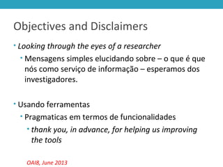 Objectives and Disclaimers
• Looking through the eyes of a researcher
• Mensagens simples elucidando sobre – o que é que
nós como serviço de informação – esperamos dos
investigadores.
• Usando ferramentas
• Pragmaticas em termos de funcionalidades
• thank you, in advance, for helping us improving
the tools
OAI8, June 2013
 