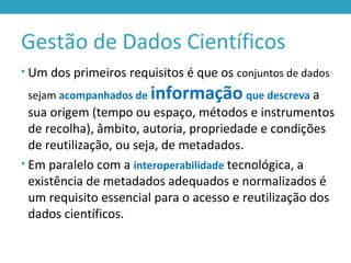 Gestão de Dados Científicos
• Um dos primeiros requisitos é que os conjuntos de dados
sejam acompanhados de informação que descreva a
sua origem (tempo ou espaço, métodos e instrumentos
de recolha), âmbito, autoria, propriedade e condições
de reutilização, ou seja, de metadados.
• Em paralelo com a interoperabilidade tecnológica, a
existência de metadados adequados e normalizados é
um requisito essencial para o acesso e reutilização dos
dados científicos.
 