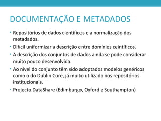 DOCUMENTAÇÃO E METADADOS
• Repositórios de dados científicos e a normalização dos
metadados.
• Difícil uniformizar a descrição entre domínios ceintíficos.
• A descrição dos conjuntos de dados ainda se pode considerar
muito pouco desenvolvida.
• Ao nível do conjunto têm sido adoptados modelos genéricos
como o do Dublin Core, já muito utilizado nos repositórios
institucionais.
• Projecto DataShare (Edimburgo, Oxford e Southampton)
 